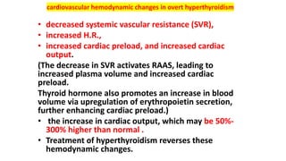 cardiovascular hemodynamic changes in overt hyperthyroidism
• decreased systemic vascular resistance (SVR),
• increased H.R.,
• increased cardiac preload, and increased cardiac
output.
(The decrease in SVR activates RAAS, leading to
increased plasma volume and increased cardiac
preload.
Thyroid hormone also promotes an increase in blood
volume via upregulation of erythropoietin secretion,
further enhancing cardiac preload.)
• the increase in cardiac output, which may be 50%-
300% higher than normal .
• Treatment of hyperthyroidism reverses these
hemodynamic changes.
 
