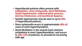 • Hyperthyroid patients often present with
palpitations, sinus tachycardia, atrial fibrillation,
systoli hypertension, widened pulse pressure,
exercise intolerance, and exertional dyspnea.
• Systolic hypertension may be seen in up to 30%
of hyperthyroid patients.
• Sinus tachycardia occurs in approximately 40% of
cases of overt hyperthyroidism.
• Atrial fibrillation is the second most common
arrhythmia in overt hyperthyroidism, and occurs
in 10%-15% of patients, its prevalence increasing
with age
 