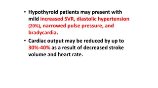 • Hypothyroid patients may present with
mild increased SVR, diastolic hypertension
(20%), narrowed pulse pressure, and
bradycardia.
• Cardiac output may be reduced by up to
30%-40% as a result of decreased stroke
volume and heart rate.
 
