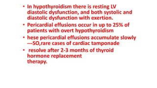 • In hypothyroidism there is resting LV
diastolic dysfunction, and both systolic and
diastolic dysfunction with exertion.
• Pericardial effusions occur in up to 25% of
patients with overt hypothyroidism
• hese pericardial effusions accumulate slowly
---SO,rare cases of cardiac tamponade
• resolve after 2-3 months of thyroid
hormone replacement
therapy.
 