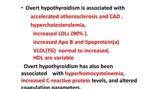 • Overt hypothyroidism is associated with
accelerated atherosclerosis and CAD .
hypercholesterolemia,
increased LDLc (90% ).
increased Apo B and lipoprotein(a)
VLDL(TG) normal to increased,
HDL are variable
Overt hypothyroidism has also been
associated with hyperhomocysteinemia,
increased C-reactive protein levels, and altered
 