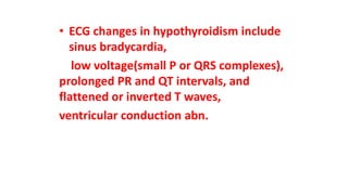 • ECG changes in hypothyroidism include
sinus bradycardia,
low voltage(small P or QRS complexes),
prolonged PR and QT intervals, and
flattened or inverted T waves,
ventricular conduction abn.
 