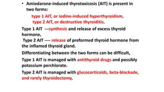• Amiodarone-induced thyrotoxicosis (AIT) is present in
two forms:
type 1 AIT, or iodine-induced hyperthyroidism,
type 2 AIT, or destructive thyroiditis.
Type 1 AIT ---synthesis and release of excess thyroid
hormone,
Type 2 AIT ---- release of preformed thyroid hormone from
the inflamed thyroid gland.
Differentiating between the two forms can be difficult,
Type 1 AIT is managed with antithyroid drugs and possibly
potassium perchlorate.
Type 2 AIT is managed with glucocorticoids, beta-blockade,
and rarely thyroidectomy.
 