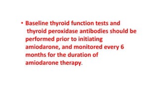 • Baseline thyroid function tests and
thyroid peroxidase antibodies should be
performed prior to initiating
amiodarone, and monitored every 6
months for the duration of
amiodarone therapy.
 