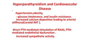 Hyperparathyroidism and Cardiovascular
Disease
•
--hypertension,obesity,
--glucose intolerance, and insulin resistance.
increased calcium deposition leading to arterial
stiffness(Carotid IMT ).
direct PTH-mediated stimulation of RAAS, PTH-
mediated endothelial dysfunction .
increased sympathetic activity.
 