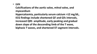 • LVH
Calcifications of the aortic valve, mitral valve, and
myocardium
Hypercalcemia, particularly serum calcium >12 mg/dL,
ECG findings include shortened QT and QTc intervals,
increased QRS amplitude, early peaking and gradual
down slope of the descending limb of the T wave,
biphasic T waves, and shortened ST segment intervals.
 