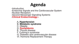 Agenda
-Introduction
-Endocrine Signals and the Cardiovascular System
-Nuclear Receptors
-Second Messenger Signaling Systems
-Clinical Endocrinology:-
A. Hypertension
B. Metabolic syndrome
C. Obesity
D. Dyslipidemia
E. Thyroid disease
F. Cushing’s syndrome
G. Diabetes and cardiovascular disease
VI. Hormone Replacement Therapy
 