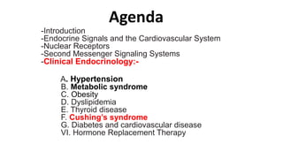 Agenda
-Introduction
-Endocrine Signals and the Cardiovascular System
-Nuclear Receptors
-Second Messenger Signaling Systems
-Clinical Endocrinology:-
A. Hypertension
B. Metabolic syndrome
C. Obesity
D. Dyslipidemia
E. Thyroid disease
F. Cushing’s syndrome
G. Diabetes and cardiovascular disease
VI. Hormone Replacement Therapy
 