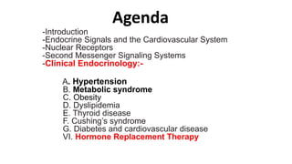 Agenda
-Introduction
-Endocrine Signals and the Cardiovascular System
-Nuclear Receptors
-Second Messenger Signaling Systems
-Clinical Endocrinology:-
A. Hypertension
B. Metabolic syndrome
C. Obesity
D. Dyslipidemia
E. Thyroid disease
F. Cushing’s syndrome
G. Diabetes and cardiovascular disease
VI. Hormone Replacement Therapy
 