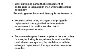 • Most clinicians agree that replacement of
androgens is indicated in men with testosterone
deficiency.
But estrogen replacement therapy is controversial.
• recent studies using estrogen and progestin
replacement therapy failed to demonstrate
improvement in cardiovascular risk in
postmenopausal women.
• Because estrogens have complex actions on other
tissues, including bone, uterus, breast, and the
central nervous system, the decision to initiate
estrogen replacement therapy has become more
complex.
 