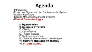 Agenda
-Introduction
-Endocrine Signals and the Cardiovascular System
-Nuclear Receptors
-Second Messenger Signaling Systems
-Clinical Endocrinology:-
A. Hypertension
B. Metabolic syndrome
C. Obesity
D. Dyslipidemia
E. Thyroid disease
F. Cushing’s syndrome
G. Diabetes and cardiovascular disease
VI. Hormone Replacement Therapy
VII.PITUIRY GLAND
 
