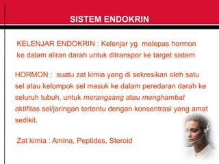SISTEM ENDOKRIN
KELENJAR ENDOKRIN : Kelenjar yg melepas hormon
ke dalam aliran darah untuk ditranspor ke target sistem
HORMON : suatu zat kimia yang di sekresikan oleh satu
sel atau kelompok sel masuk ke dalam peredaran darah ke
seluruh tubuh, untuk merangsang atau menghambat
aktifitas sel/jaringan tertentu dengan konsentrasi yang amat
sedikit.
Zat kimia : Amina, Peptides, Steroid
 