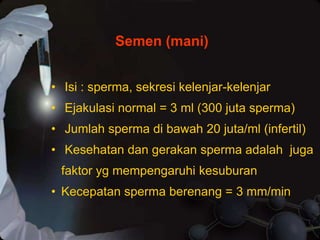 • Isi : sperma, sekresi kelenjar-kelenjar
• Ejakulasi normal = 3 ml (300 juta sperma)
• Jumlah sperma di bawah 20 juta/ml (infertil)
• Kesehatan dan gerakan sperma adalah juga
faktor yg mempengaruhi kesuburan
• Kecepatan sperma berenang = 3 mm/min
Semen (mani)
 