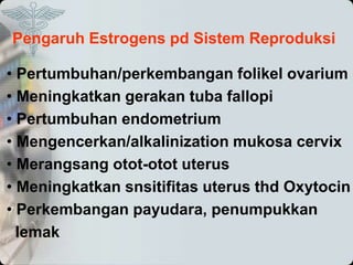 Pengaruh Estrogens pd Sistem Reproduksi
• Pertumbuhan/perkembangan folikel ovarium
• Meningkatkan gerakan tuba fallopi
• Pertumbuhan endometrium
• Mengencerkan/alkalinization mukosa cervix
• Merangsang otot-otot uterus
• Meningkatkan snsitifitas uterus thd Oxytocin
• Perkembangan payudara, penumpukkan
lemak
 
