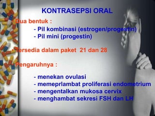 KONTRASEPSI ORAL
• Dua bentuk :
• Tersedia dalam paket 21 dan 28
• Pengaruhnya :
- menekan ovulasi
- memeprlambat proliferasi endometrium
- mengentalkan mukosa cervix
- menghambat sekresi FSH dan LH
- Pil kombinasi (estrogen/progestin)
- Pil mini (progestin)
 