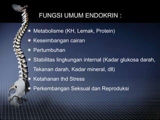 FUNGSI UMUM ENDOKRIN :
 Metabolisme (KH, Lemak, Protein)
 Keseimbangan cairan
 Pertumbuhan
 Stabilitas lingkungan internal (Kadar glukosa darah,
Tekanan darah, Kadar mineral, dll)
 Ketahanan thd Stress
 Perkembangan Seksual dan Reproduksi
 