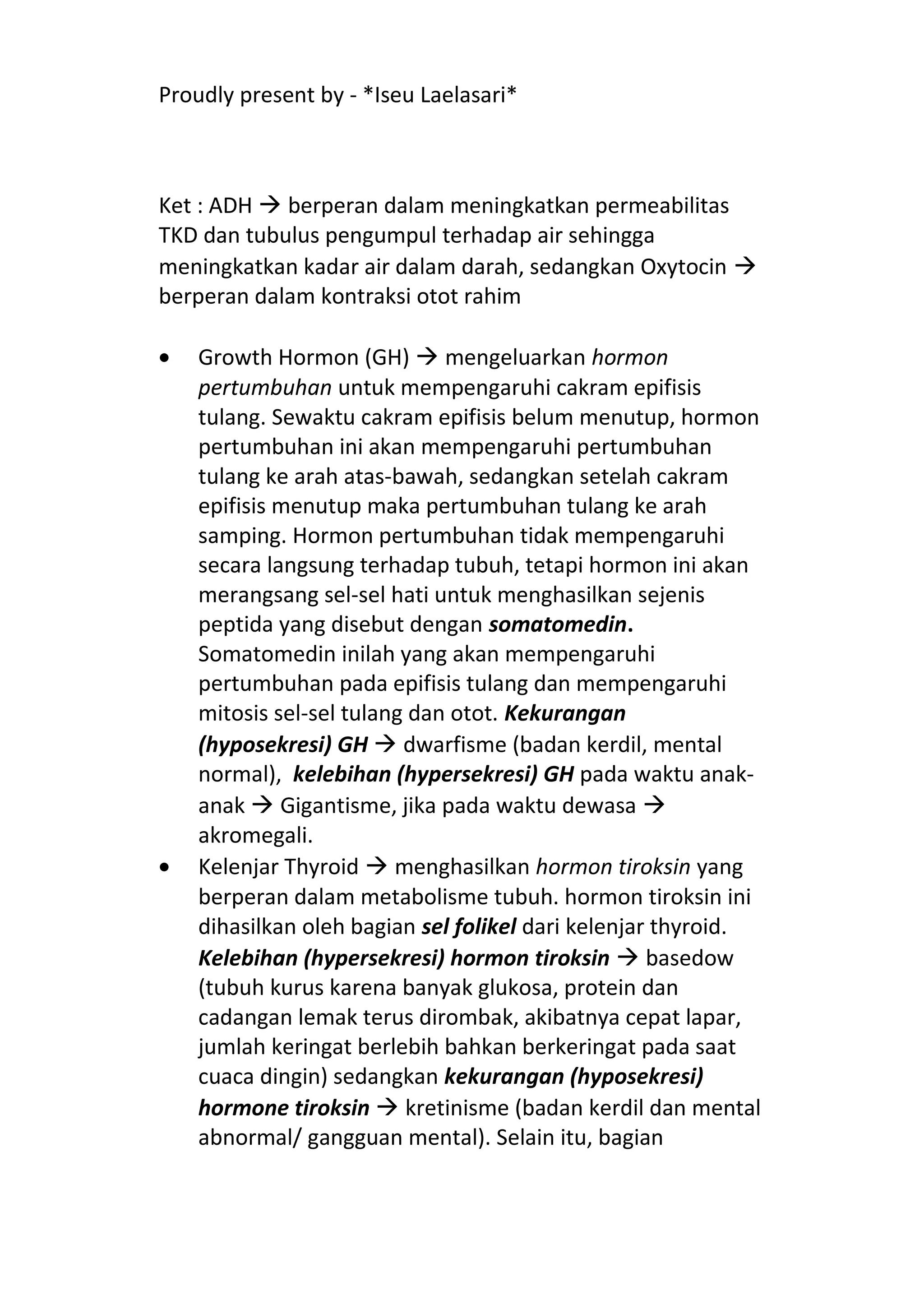 Proudly present by - *Iseu Laelasari*



Ket : ADH  berperan dalam meningkatkan permeabilitas
TKD dan tubulus pengumpul terhadap air sehingga
meningkatkan kadar air dalam darah, sedangkan Oxytocin 
berperan dalam kontraksi otot rahim

•   Growth Hormon (GH)  mengeluarkan hormon
    pertumbuhan untuk mempengaruhi cakram epifisis
    tulang. Sewaktu cakram epifisis belum menutup, hormon
    pertumbuhan ini akan mempengaruhi pertumbuhan
    tulang ke arah atas-bawah, sedangkan setelah cakram
    epifisis menutup maka pertumbuhan tulang ke arah
    samping. Hormon pertumbuhan tidak mempengaruhi
    secara langsung terhadap tubuh, tetapi hormon ini akan
    merangsang sel-sel hati untuk menghasilkan sejenis
    peptida yang disebut dengan somatomedin.
    Somatomedin inilah yang akan mempengaruhi
    pertumbuhan pada epifisis tulang dan mempengaruhi
    mitosis sel-sel tulang dan otot. Kekurangan
    (hyposekresi) GH  dwarfisme (badan kerdil, mental
    normal), kelebihan (hypersekresi) GH pada waktu anak-
    anak  Gigantisme, jika pada waktu dewasa 
    akromegali.
•   Kelenjar Thyroid  menghasilkan hormon tiroksin yang
    berperan dalam metabolisme tubuh. hormon tiroksin ini
    dihasilkan oleh bagian sel folikel dari kelenjar thyroid.
    Kelebihan (hypersekresi) hormon tiroksin  basedow
    (tubuh kurus karena banyak glukosa, protein dan
    cadangan lemak terus dirombak, akibatnya cepat lapar,
    jumlah keringat berlebih bahkan berkeringat pada saat
    cuaca dingin) sedangkan kekurangan (hyposekresi)
    hormone tiroksin  kretinisme (badan kerdil dan mental
    abnormal/ gangguan mental). Selain itu, bagian
 