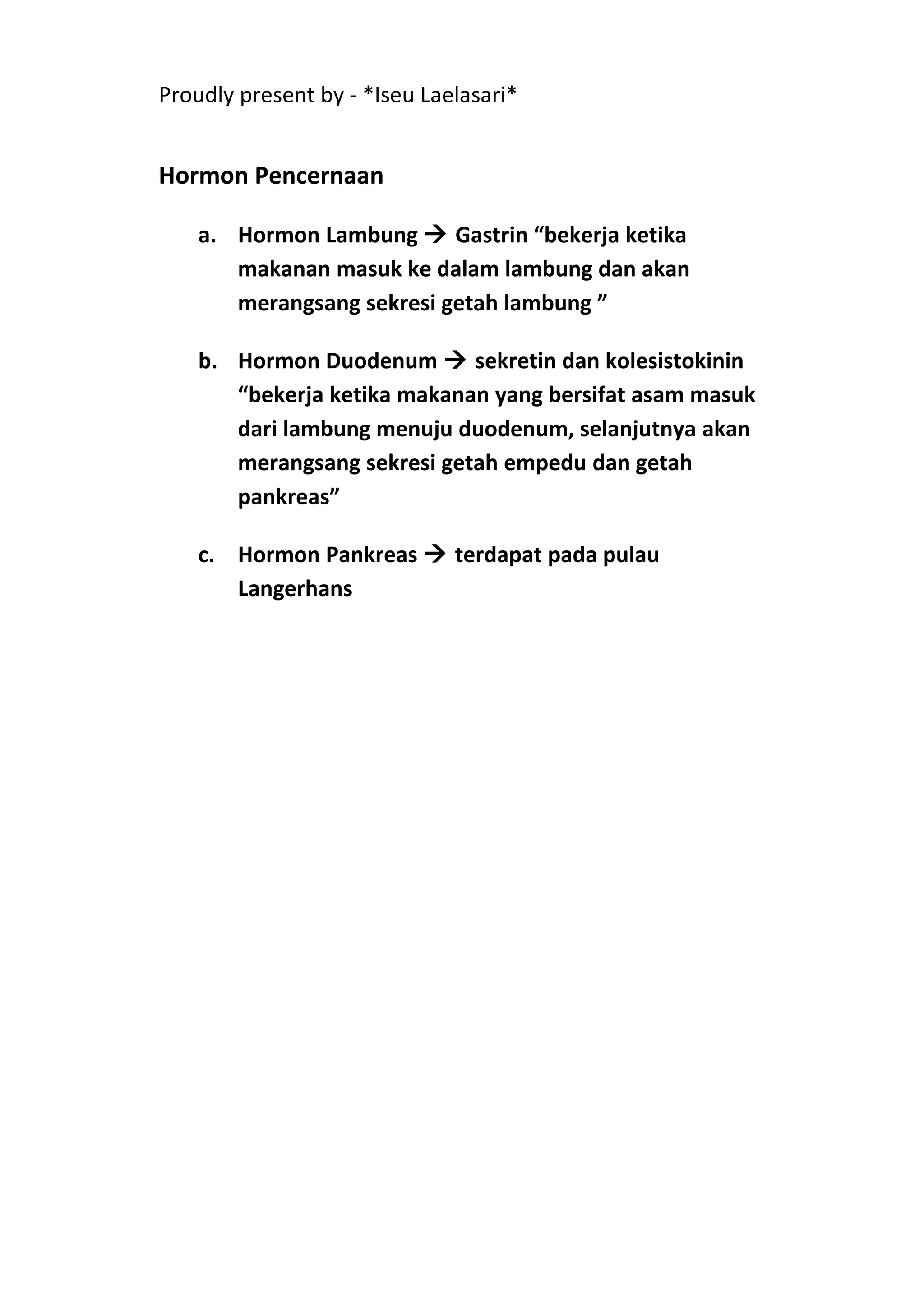 Proudly present by - *Iseu Laelasari*


Hormon Pencernaan

    a. Hormon Lambung  Gastrin “bekerja ketika
       makanan masuk ke dalam lambung dan akan
       merangsang sekresi getah lambung ”

    b. Hormon Duodenum  sekretin dan kolesistokinin
       “bekerja ketika makanan yang bersifat asam masuk
       dari lambung menuju duodenum, selanjutnya akan
       merangsang sekresi getah empedu dan getah
       pankreas”

    c. Hormon Pankreas  terdapat pada pulau
       Langerhans
 