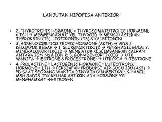 LANJUTAN HIPOFISA ANTERIOR
• 2. THYROTROPIC HORMONE = THYROSOMATOTROPIC HOR-MONE
= TSH  MEMPENGARUHI KEL THYROID  MENG-HASILKAN
THYROKSIN (T4), LIOTIRONIN (T3) & KALSITONIN
• 3. ADRENO CORTICO TROPIC HORMONE (ACTH)  ADA 3
KELOMPOK BESAR  1. GLUKOKORTIKOID  PENGHASIL GULA; 2.
MINERALOKORTIKOID  MENGATUR KESEIMBANGAN CAIRAN
ANTARA ION Na & ION K; 3. GONADO-KORTIKOID  UTK
WANITA  ESTRONE & PROGESTRONE;  UTK PRIA  TESTRONE
• 4. PROLACTINE = LACTOGENIC HORMONE = LUTEOTROPIC
HORMONE = LTH  PERSIAPAN PRODUKSI AIR SUSU IBU (ASI) 
PD SAAT SEORANG WANITA DINYATAKAN MENIKAH & HAMIL;
MSH GADIS TDK KELUAR ASI KRN ADA HORMONE YG
MENGHAMBAT ESTROGEN
 