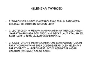 KELENJAR THYROID
• 1. THYROKSIN  UNTUK METABOLISME TUBUH BAIK META-
BOLISME KH, PROTEIN MAUPUN LIPID
• 2. LIOTIRONIN  MERUPAKAN BAHAN BAKU THIROKSIN DGN
SYARAT HARUS ADA ION IODIUM  DEKAT LAUT ATAU HASIL
DARI LAUT  IKAN, GARAM YG BERIODIUM
• 3. KALSITONIN  MERUPAKAN BAHAN BAKU PEMBENTUKKAN
PARATHORMON YANG JUGA DISEKRESIKAN OLEH KELENJAR
PARATHYROID -- > BERFUNGSI UNTUK MENGATUR KADAR
CALCIUM (ION Ca2+) DALAM DARAH
 