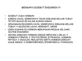 MENGAPA DISEBUT ENDOKRIN ??
• DISEBUT JUGA HORMON
• KARENA HASIL SEKRESINYA TIDAK DIBUANG KELUAR TUBUH
TETAPI MASUK KE DALAM ALIRAN DARAH
• SEDANGKAN EKSOKRIN HASIL SEKRESINYA DIBUANG KELUAR
TUBUH  KELENJAR LUDAH, KERINGAT, URINE
• LEBIH KURANG 50 HORMON MERUPAKAN PRODUK SEL DARI
SISTEM ENDOKRIN
• SECARA KIMIAWI HORMON DIBAGI MENJADI 3 KELAS 
HORMON STEROID  TESTOSTERON, ESTRADIOL; HORMON
PEPTIDA  INSULIN, PROLAKTIN SERTA HORMON DERIVAT
ASAM AMINO  NOREPINEPHRIN, EPINEPHRIN & THYROKSIN
 
