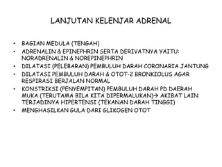 LANJUTAN KELENJAR ADRENAL
• BAGIAN MEDULA (TENGAH)
• ADRENALIN & EPINEPHRIN SERTA DERIVATNYA YAITU:
NORADRENALIN & NOREPINEPHRIN
• DILATASI (PELEBARAN) PEMBULUH DARAH CORONARIA JANTUNG
• DILATASI PEMBULUH DARAH & OTOT-2 BRONKIOLUS AGAR
RESPIRASI BERJALAN NORMAL
• KONSTRIKSI (PENYEMPITAN) PEMBULUH DARAH PD DAERAH
MUKA (TERUTAMA BILA KITA DIPERMALUKAN) AKIBAT LAIN
TERJADINYA HIPERTENSI (TEKANAN DARAH TINGGI)
• MENGHASILKAN GULA DARI GLIKOGEN OTOT
 