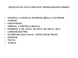 KELENJAR APA SAJA YANG DAPAT MENGHASILKAN HORMON
• HIPOFISA  HIPOFISA ANTERIOR, MEDULA, POSTERIOR
• THYROID
• PARATHYROID
• ADRENAL  KORTEKS & MEDULA
• PANKREAS  SEL ALPHA, SEL BETA, SEL DELTA, SEL F
• LAMBUNG (GASTER)
• DUODENUM (USUS HALUS = INTESTINUM TENUE)
• OVARIUM
• TESTIS
• THYMUS
 