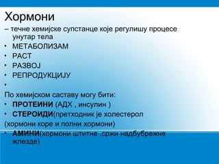 Хормони
– течне хемијске супстанце које регулишу процесе
унутар тела
• МЕТАБОЛИЗАМ
• РАСТ
• РАЗВОЈ
• РЕПРОДУКЦИЈУ
•
По хемијском саставу могу бити:
• ПРОТЕИНИ (АДХ , инсулин )
• СТЕРОИДИ(претходник је холестерол
(хормони коре и полни хормони)
• АМИНИ(хормони штитне ,сржи надбубрежне
жлезде)
 