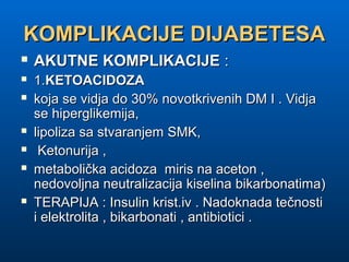 KOMPLIKACIJE DIJABETESAKOMPLIKACIJE DIJABETESA
 AKUTNE KOMPLIKACIJEAKUTNE KOMPLIKACIJE ::
 1.1.KETOACIDOZAKETOACIDOZA
 koja se vidja do 30% novotkrivenih DM I . Vidjakoja se vidja do 30% novotkrivenih DM I . Vidja
se hiperglikemija,se hiperglikemija,
 lipoliza sa stvaranjem SMK,lipoliza sa stvaranjem SMK,
 Ketonurija ,Ketonurija ,
 metabolička acidoza miris na aceton ,metabolička acidoza miris na aceton ,
nedovoljna neutralizacija kiselina bikarbonatima)nedovoljna neutralizacija kiselina bikarbonatima)
 TERAPIJA : Insulin krist.iv . Nadoknada tečnostiTERAPIJA : Insulin krist.iv . Nadoknada tečnosti
i elektrolita , bikarbonati , antibiotici .i elektrolita , bikarbonati , antibiotici .
 