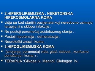  2.HIPERGLIKEMIJSKA , NEKETONSKA2.HIPERGLIKEMIJSKA , NEKETONSKA
HIPEROSMOLARNA KOMAHIPEROSMOLARNA KOMA
 vidja se kod starijih pacijenata koji neredovno uzimajuvidja se kod starijih pacijenata koji neredovno uzimaju
terapiju ili u sklopu infekcije .terapiju ili u sklopu infekcije .
 Ne postoji poremećaj acidobaznog stanja .Ne postoji poremećaj acidobaznog stanja .
 Postoji hipotenzija , dehidratacija .Postoji hipotenzija , dehidratacija .
 Neurološki znaci i koma .Neurološki znaci i koma .
 3.HIPOGLIKEMIJSKA KOMA3.HIPOGLIKEMIJSKA KOMA
 (znojenje, poremećaj vida, glad, slabost , konfuzno(znojenje, poremećaj vida, glad, slabost , konfuzno
ponašanje i koma ) .ponašanje i koma ) .

TERAPIJA :Glikoza Iv, Manitol, Glukagon IvTERAPIJA :Glikoza Iv, Manitol, Glukagon Iv..
 