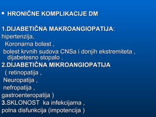  HRONIČNE KOMPLIKACIJE DMHRONIČNE KOMPLIKACIJE DM
1.DIJABETIČNA MAKROANGIOPATIJA1.DIJABETIČNA MAKROANGIOPATIJA::
hipertenzija,hipertenzija,
Koronarna bolest ,Koronarna bolest ,
bolest krvnih sudova CNSa i donjih ekstremiteta ,bolest krvnih sudova CNSa i donjih ekstremiteta ,
dijabetesno stopalo .dijabetesno stopalo .
2.DIJABETIČNA MIKROANGIOPATIJA2.DIJABETIČNA MIKROANGIOPATIJA
( retinopatija ,( retinopatija ,
Neuropatija ,Neuropatija ,
nefropatija ,nefropatija ,
gastroenteropatija )gastroenteropatija )
3.3.SKLONOST ka infekcijama ,SKLONOST ka infekcijama ,
polna disfunkcija (impotencija )polna disfunkcija (impotencija )
 