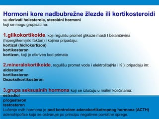 3
Hormoni kore nadbubrežne žlezde ili kortikosteroidi
su derivati holesterola, steroidni hormoni
koji se mogu grupisati na:
1.glikokortikoide, koji regulišu promet glikoze masti I belančevina
(hiperglikemijski faktori) i kojima pripadaju:
kortizol (hidrokortizon)
kortikosteron
kortizon, koji je otkriven kod primata
2.mineralokortikoide, regulišu promet vode i elektrolita(Na i K )i pripadaju im:
aldosteron
kortikosteron
Dezoksikortikosteron
3.grupa seksualnih hormona koji se izlučuju u malim količinama:
estradiol
progesteron
testosteron
Lučenje ovih hormona je pod kontrolom adenokortikotropnog hormona (ACTH)
adenohipofize koja se ostvaruje po principu negativne povratne sprege.
 