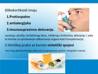 Glikokortikoidi imaju
1.Protivupalno
2.antialergijsko
3.imunosupresivno delovanje.
uzrokuju atrofiju limfatičnog tkiva, inhibiraju limfocitnu aktivaciju i zato
se koriste za sprečavanje odbacivanja organa kod transplantacije.
U kliničkoj praksi se koriste sintetički spojevi
koji imaju glukokortikoidnu aktivnost za sprečavanje upalnih i alergijskih reakcija.
 