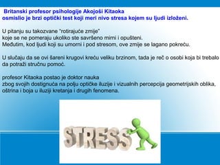 Britanski profesor psihologije Akojoši Kitaoka
osmislio je brzi optički test koji meri nivo stresa kojem su ljudi izloženi.
U pitanju su takozvane “rotirajuće zmije”
koje se ne pomeraju ukoliko ste savršeno mirni i opušteni.
Međutim, kod ljudi koji su umorni i pod stresom, ove zmije se lagano pokreću.
U slučaju da se ovi šareni krugovi kreću veliku brzinom, tada je reč o osobi koja bi trebalo
da potraži stručnu pomoć.
profesor Kitaoka postao je doktor nauka
zbog svojih dostignuća na polju optičke iluzije i vizualnih percepcija geometrijskih oblika,
oštrina i boja u iluziji kretanja i drugih fenomena.
 