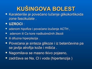 KUŠINGOVA BOLESTKUŠINGOVA BOLEST
 Karakteriše je povećano lučenje glikokortikoidaKarakteriše je povećano lučenje glikokortikoida
zone fascikulate .zone fascikulate .
 UZROCIUZROCI ::
 adenom hipofize i povećano lzučenje ACTH ,adenom hipofize i povećano lzučenje ACTH ,
 adenom ili Ca kore nadbubrežnih žlezdiadenom ili Ca kore nadbubrežnih žlezdi
 ili difuzna hiperplazija .ili difuzna hiperplazija .
 Povećana je sinteza glikoze i iz belančevina paPovećana je sinteza glikoze i iz belančevina pa
se javlja atrofija kože i mišića .se javlja atrofija kože i mišića .
 Nagomilava se masno tkivo pojasno,Nagomilava se masno tkivo pojasno,
 zadržava se Na, Cl i voda (hipertenzija )zadržava se Na, Cl i voda (hipertenzija )
 