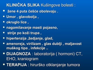 KLINIČKA SLIKAKLINIČKA SLIKA Kušingove bolesti :Kušingove bolesti :
 žene 4 puta češće obolevaju .žene 4 puta češće obolevaju .
 Umor , glavobolja ,Umor , glavobolja ,
 okruglo lice ,okruglo lice ,
 nagomilavanje masti pojasno,nagomilavanje masti pojasno,
 strije po koži trupa ,strije po koži trupa ,
 hipertenzija ,žedjanje, glad,hipertenzija ,žedjanje, glad,
 amenoreja, virilizam , glas dublji , maljavostamenoreja, virilizam , glas dublji , maljavost
muškog tipa , infekcije ..muškog tipa , infekcije ..
 DIJAGNOZADIJAGNOZA : laboratorija ( hormoni) CT,: laboratorija ( hormoni) CT,
EHO, kraniogramEHO, kraniogram
 TERAPIJATERAPIJA : hirurško otklanjanje tumora: hirurško otklanjanje tumora
 