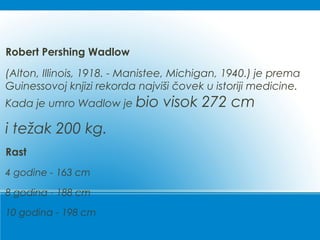 Robert Pershing Wadlow
(Alton, Illinois, 1918. - Manistee, Michigan, 1940.) je prema
Guinessovoj knjizi rekorda najviši čovek u istoriji medicine.
Kada je umro Wadlow je bio visok 272 cm
i težak 200 kg.
Rast
4 godine - 163 cm
8 godina - 188 cm
10 godina - 198 cm
 