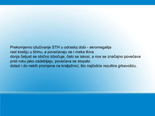 Prekomjerno izlučivanje STH u odrasloj dobi - akromegalija
rast kostiju u širinu, a povećavaju se i meka tkiva
donja čeljust se obično izbočuje, čelo se iskosi, a nos se značajno povećava
prsti ruku jako zadebljaju, povećava se stopalo
dolazi i do nekih promjena na kralježnici, što najčešće rezultira grbavošću.
 