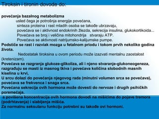 Tiroksin i tironin dovode do:
povećanja bazalnog metabolizma
usled čega je potrošnja energije povećana,
sinteza proteina i rast mladih osoba se takođe ubrzavaju,
povećava se i aktivnost endokrinih žlezda, sekrecija insulina, glukokortikoida...
Povećava se broj i veličina mitohondrija stvaraju ATP.
Povećava se aktivnosti natrijumsko-kalijumske pumpe.
Podstiče se rast i razviak mozga u fetalnom priodu i tokom prvih nekoliko godina
života.
Nedostatak tiroksina u ovom periodu može izazvati mentalnu zaostalost
(kretenizam).
Povećava se razgranja glukoze-glikoliza, ali i njeno stvaranje-glukoneogeneza,
razgrađuju se masti iz masnog tkiva i povećava količina slobodnih masnih
kiselina u krvi,
U srcu dolazi do povećanja njegovog rada (minutni volumen srca se povećava),
povećava se frekvenca i snaga srca.
Povećana sekrecija ovih hormona može dovesti do nervoze i drugih psihičkih
poremećaja.
a povišena koncentracija ovih hormona dovodi na mišićima do pojave tremora
(podrhtavanja) i slabljenja mišića.
Za normalnu seksulanu funkciju potrebni su takođe ovi hormoni.
 