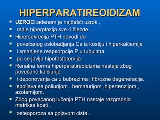 HIPERPARATIREOIDIZAMHIPERPARATIREOIDIZAM
 UZROCIUZROCI:adenom je najčešći uzrok ,:adenom je najčešći uzrok ,
 redje hiperplazija sve 4 žlezde .redje hiperplazija sve 4 žlezde .
 Hipersekrecija PTH dovodi doHipersekrecija PTH dovodi do
 povećanog oslobadjanja Ca iz kostiju i hiperkalcemijepovećanog oslobadjanja Ca iz kostiju i hiperkalcemije
 i smanjene reapsorpcije P u tubulimai smanjene reapsorpcije P u tubulima
 pa se javlja hipofosfatemija .pa se javlja hipofosfatemija .
 Renalna forma hiperparatireoidizma nastaje zbogRenalna forma hiperparatireoidizma nastaje zbog
povećane kalciurijepovećane kalciurije
 i deponovanja ca u bubrezima i fibrozne degeneracije.i deponovanja ca u bubrezima i fibrozne degeneracije.
 Ispoljava se poliurijom , hematurijom ,hipertenzijom ,Ispoljava se poliurijom , hematurijom ,hipertenzijom ,
azotemijom.azotemijom.
 Zbog povećanog lučenja PTH nastaje razgradnjaZbog povećanog lučenja PTH nastaje razgradnja
matriksa kosti ,matriksa kosti ,

osteoporoza sa pojavom cistaosteoporoza sa pojavom cista ..
 
