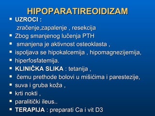 HIPOPARATIREOIDIZAMHIPOPARATIREOIDIZAM
 UZROCI :UZROCI :
zračenje,zapalenje , resekcijazračenje,zapalenje , resekcija
 Zbog smanjenog lučenja PTHZbog smanjenog lučenja PTH
 smanjena je aktivnost osteoklasta ,smanjena je aktivnost osteoklasta ,
 ispoljava se hipokalcemija , hipomagnezijemija,ispoljava se hipokalcemija , hipomagnezijemija,
 hiperfosfatemija.hiperfosfatemija.
 KLINIČKA SLIKAKLINIČKA SLIKA : tetanija ,: tetanija ,
 čemu prethode bolovi u mišićima i parestezije,čemu prethode bolovi u mišićima i parestezije,
 suva i gruba koža ,suva i gruba koža ,
 krti nokti ,krti nokti ,
 paralitički ileus..paralitički ileus..
 TERAPIJATERAPIJA : preparati Ca i vit D3: preparati Ca i vit D3
 