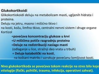 Glukokortikoidi
Glikokortiokoidi deluju na metabolizam masti, ugljenih hidrata i
proteina.
Deluju na jetru, masno i mišićno tkivo i
na kosti, kožu, limfno tkivo, centralni nervni sistem i druge organe
Kortizol
+povećava koncentraciju glukoze u krvi
+U mišićima potiče razgradnju proteina
+Deluje na redistribuciji naslaga masti
(odlaganje u lice, stražnji deo vrata u trbuh)
+ Deluje katabolički na kosti,
na koštani matriks i uzrokuje povećanu lomljivost kosti.
Nivo glukokortikoda se povećava tokom reakcije na stres bilo koje
etiologije (fizčki, psihički, trauma, infekcija, operativni zahvat).
 