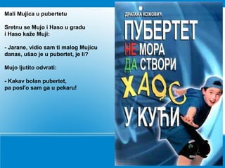 Mali Mujica u pubertetu
Sretnu se Mujo i Haso u gradu
i Haso kaže Muji:
- Jarane, vidio sam ti malog Mujicu
danas, ušao je u pubertet, je li?
Mujo ljutito odvrati:
- Kakav bolan pubertet,
pa posl'o sam ga u pekaru!
 