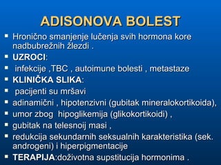 ADISONOVA BOLESTADISONOVA BOLEST
 Hronično smanjenje lučenja svih hormona koreHronično smanjenje lučenja svih hormona kore
nadbubrežnih žlezdi .nadbubrežnih žlezdi .
 UZROCIUZROCI::
 infekcije ,TBC , autoimune bolesti , metastazeinfekcije ,TBC , autoimune bolesti , metastaze
 KLINIČKA SLIKAKLINIČKA SLIKA::
 pacijenti su mršavipacijenti su mršavi
 adinamični , hipotenzivni (gubitak mineralokortikoida),adinamični , hipotenzivni (gubitak mineralokortikoida),
 umor zbog hipoglikemija (glikokortikoidi) ,umor zbog hipoglikemija (glikokortikoidi) ,
 gubitak na telesnoij masi ,gubitak na telesnoij masi ,
 redukcija sekundarnih seksualnih karakteristika (sek.redukcija sekundarnih seksualnih karakteristika (sek.
androgeni) i hiperpigmentacijeandrogeni) i hiperpigmentacije
 TERAPIJATERAPIJA:doživotna supstitucija hormonima .:doživotna supstitucija hormonima .
 