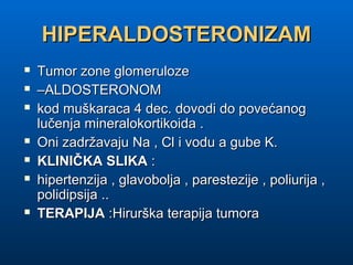 HIPERALDOSTERONIZAMHIPERALDOSTERONIZAM
 Tumor zone glomerulozeTumor zone glomeruloze
 ––ALDOSTERONOMALDOSTERONOM
 kod muškaraca 4 dec. dovodi do povećanogkod muškaraca 4 dec. dovodi do povećanog
lučenja mineralokortikoida .lučenja mineralokortikoida .
 Oni zadržavaju Na , Cl i vodu a gube K.Oni zadržavaju Na , Cl i vodu a gube K.
 KLINIČKA SLIKAKLINIČKA SLIKA ::
 hipertenzija , glavobolja , parestezije , poliurija ,hipertenzija , glavobolja , parestezije , poliurija ,
polidipsija ..polidipsija ..
 TERAPIJATERAPIJA :Hirurška terapija tumora:Hirurška terapija tumora
 