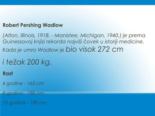 Robert Pershing Wadlow
(Alton, Illinois, 1918. - Manistee, Michigan, 1940.) je prema
Guinessovoj knjizi rekorda najviši čovek u istoriji medicine.
Kada je umro Wadlow je bio visok 272 cm
i težak 200 kg.
Rast
4 godine - 163 cm
8 godina - 188 cm
10 godina - 198 cm
 