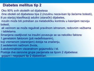 Oko 90% svih obolelih od dijabetesa
čine oboleli od dijabetesa tipa 2.(inzulinu nezavisan tip šećerne bolesti),
ili po starijoj klasifikaciji adultni (starački) dijabetes,
inzulin može biti potreban za metaboličku kontrolu u kasnijem razvoju
bolesti,
ali većinom se može regulirati pravilnom ishranom, redovnim vežbama
i tabletama.
Smanjena osetljivost na insulini povezuje se sa nekoliko faktora:
1.genetskim faktorom (još nedefinisanim),
koji vremenom (starenjem) dobija na značenju,
2.sedeternim načinom života,
3.abdominalnom visceralnom gojaznošću i td.
Postoje dve osnovne grupe pacijenata sa tipom 2 dijabetesa:
gojazni i negojazni tip 2 dijabetičari.
Diabetes mellitus tip 2
 