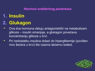 Hormoni endokrinog pankreasa
1. Insulin
2. Glukagon
Ova dva hormona deluju antagonistički na metabolizam
glikoze – insulin smanjuje, a glukagon povećava
koncentraciju glikoze u krvi.
Pri nedostatku insulina dolazi do hiperglikemije (povišen
nivo šećera u krvi) što izaziva šećernu bolest.
 