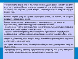 У ткивима многих органа луче се тзв. ткивни хормони. Делују обично на месту, или близу
места где су излучени. Пример је материја хистамин, коју луче ћелије епитела уз крвни суд,
као одговор тела на улазак страних материја. Хистамин је заслужан за бурне алергијске
реакције тела.
Хормони бубрега утичу на лучење алдостерона (ренин, на пример), на стварање
еритроцита и стање крвних судова.
Хормони цревног система утичу на временску припремљеност органа варења за
надолазећу храну, чиме се обезбеђује њено оптимално разлагање:
- присутна храна у желуцу стимулише, преко нервног система, лучење желудачног хормона
гастрина, који изазива појачано лучење желудачног сока;
- слузокожа 12-палачног црева лучи хормон секретин, који стимулише секрецију базног
панкреасног сока. Такође лучи хормон холецистокинин, који стимулише ослобађање жучи.
Епифиза је, уз хипофизу, друга мождана жлезда. Налази се на крову међумозга. Код човека
се у потпуности не зна њена улога.
Лучи хормон мелатонин, битан у нашем прилагођавању на ноћно-дневни ритам и смену сна
и будног стања.
Срце продукује активну супстанцу која регулише концентрацију соли у телу, тиме укупне
телесне воде, што за последицу има и утицај на висину крвног притиска
 