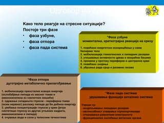 Oдговор на стрес
Kако тело реагује на стресне ситуације?
Постоје три фазе
• фаза узбуне,
• фаза отпора
• фаза пада система
*Фаза узбуне
моментална, краткотрајна реакција на кризу
1. повећано енергетско искоришћење у свим
ћелијама тела
2. мобилизација гликогенских и липидних резерви
3. утишавање активности црева и мокраћне бешике
4. промена у протоку периферне и централне крви
5. повећано знојење
6. убрзање рада срца и размене гасова
*Фаза отпора
дуготрајнo метаболичкo прилагођавање
1. мобилизација преосталих извора енергије
(ослобађање липида из масног ткива и
аминокиселина из скелетних мишића)
2. одржање складишта глукозе - периферна ткива
(осим нервног) разлажу липиде да би добила енергију
3. увећање концентрације глукозе у крви (јетра
синтетише глукозу из других угљених хидрата,
аминокиселина и липида)
4. очување воде и соли у телесним течностима
*Фаза пада система
урушавање функција виталних система
Узроци су:
- исцрпљивање липидних резерви
- неспособност стварања глукокортикоида
- отказивање равнотеже електролита
- функционално оштећење виталних органа
 